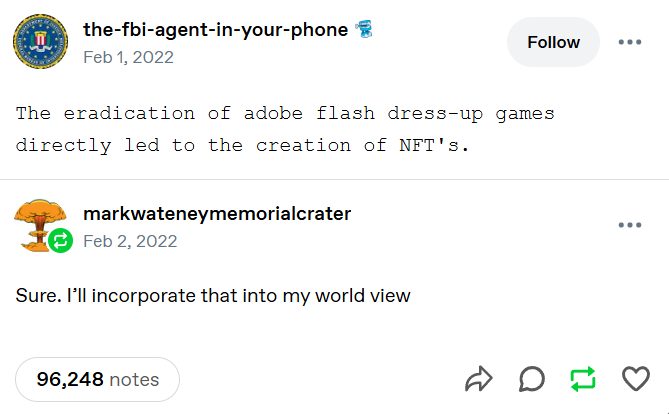 A tumblr post by "the-fbi-agent-in-your-phone": "The eradication of adobe flash dress-up games directly led to the creation of NFT's." The post is in a monospace font. It has a reblog by "markwateneymemorialcrater" saying: "Sure. I'll incorporate that into my world view". The post has 96,248 notes.