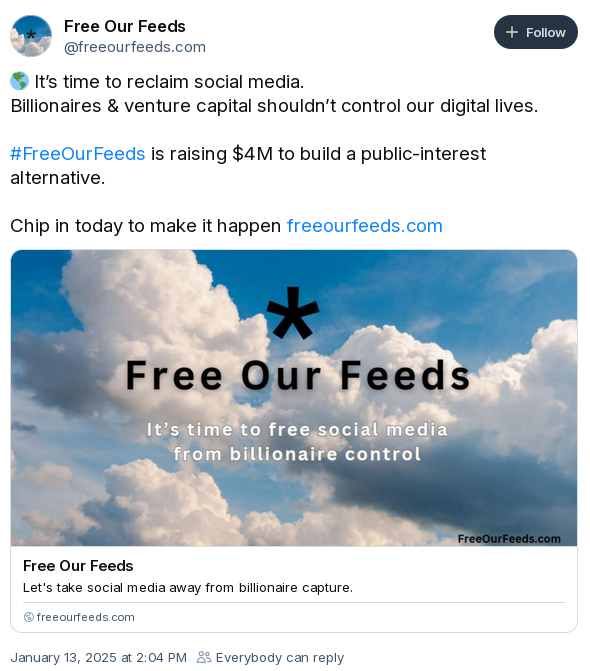 screenshot of bluesky post with text:  It’s time to reclaim social media. Billionaires & venture capital shouldn’t control our digital lives. #FreeOurFeeds is raising $4M to build a public-interest alternative. Chip in today to make it happen. January 13, 2025 at 2:04 PM